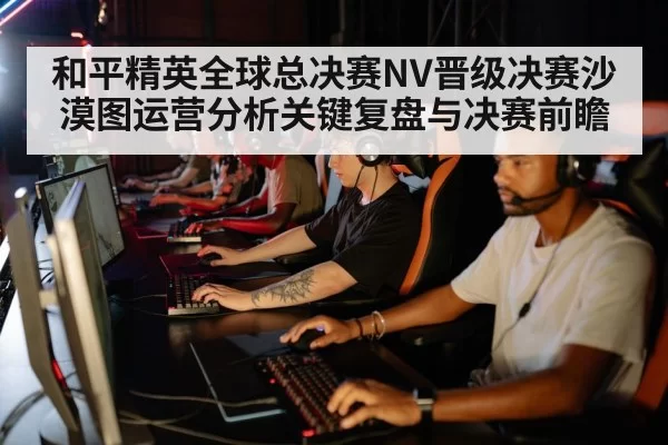 和平精英全球总决赛NV晋级决赛沙漠图运营分析关键复盘与决赛前瞻