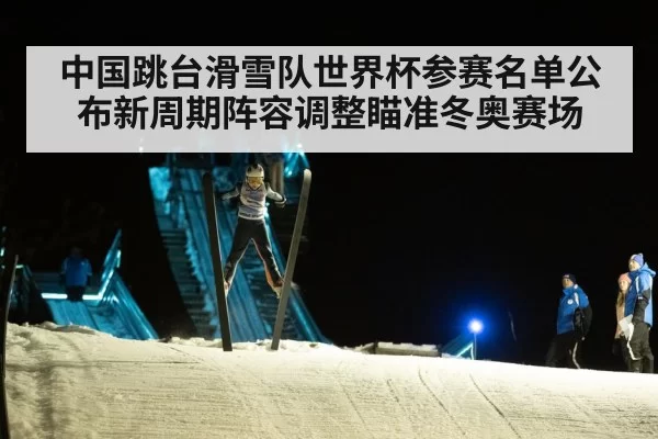 中国跳台滑雪队世界杯参赛名单公布新周期阵容调整瞄准冬奥赛场