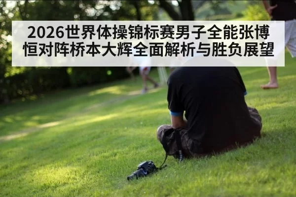 2026世界体操锦标赛男子全能张博恒对阵桥本大辉全面解析与胜负展望